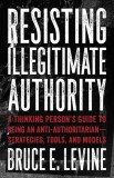 Resisting Illegitimate Authority: A Thinking Person&#039;s Guide to Being an Anti-Authoritarianastrategies, Tools, and Models