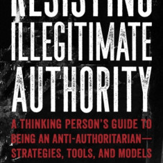 Resisting Illegitimate Authority: A Thinking Person's Guide to Being an Anti-Authoritarianastrategies, Tools, and Models