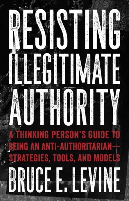 Resisting Illegitimate Authority: A Thinking Person&#039;s Guide to Being an Anti-Authoritarianastrategies, Tools, and Models