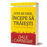 Uita de griji, incepe sa traiesti. Metode sigure pentru a depasi ingrijorarea - Dale Carnegie