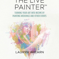 The Live Painter: Turning Your Art Into Income by Painting Weddings and Other Events