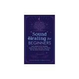 Sound Healing For Beginners: Sonic Medicine for the Body, Chakra Rituals and What They Didn't Tell You About Vibrational Energy