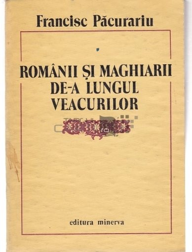 Francisc Păcurariu - Rom&acirc;nii și Maghiarii de-a lungul Veacurilor, Editura Minerva 1988