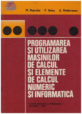 M. Rosculet, P. Balea, S. Moldoveanu - Programarea si utilizarea masinilor de calcul si elemente de calcul numeric si informatic foto