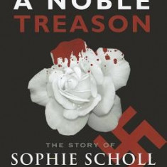 A Noble Treason: The Story of Sophie Scholl and the White Rose Revolt Against Hitler Vs the Revolt of the Munich Students Against Hitle