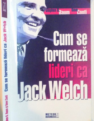 CUM SE FORMEAZA LIDERI CA JACK WELCH de STEPHEN H. BAUM, DAVE CONTI, 2008 foto