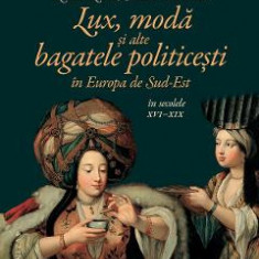 Lux, moda si alte bagatele politicesti in Europa de Sud-Est in secolele XVI-XIX - Constanta Vintila, Giulia Calvi, Maria Pakucs-Willcocks, Nicoleta Ro