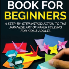 Origami Book For Beginners A Step-By-Step Introduction To The Japanese Art Of Paper Folding For Kids & Adults