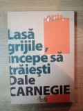 LASA GRIJILE , INCEPE SA TRAIESTI , ED. a IV a de DALE CARNEGIE , Bucuresti 2011