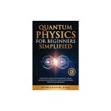 Quantum Physics for Beginners Simplified: Understand the Subatomic World, Apply Basic Concepts to Everyday Life, and Expand Your Consciousness &amp;amp; W
